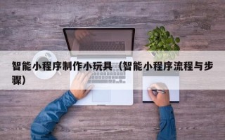 南昌智能小程序制作小玩具（智能小程序流程与步骤）