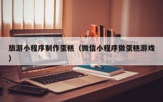 南昌旅游小程序制作蛋糕（微信小程序做蛋糕游戏）